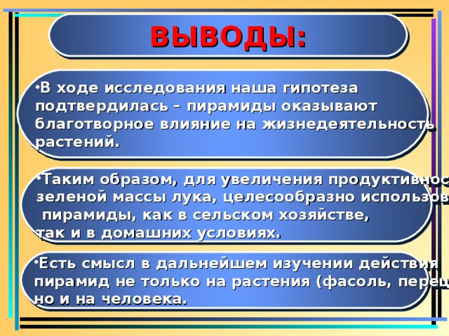 ВЫВОДЫ: В ходе исследования наша гипотеза подтвердилась – пирамиды оказывают благотворное влияние на жизнедеятельность растений. Таким образом, для увеличения продуктивности зеленой массы лука, целесообразно использовать  пирамиды, как в сельском хозяйстве, так и в домашних условиях. Есть смысл в дальнейшем изучении действия пирамид не только на растения (фасоль, перец), но и на человека.