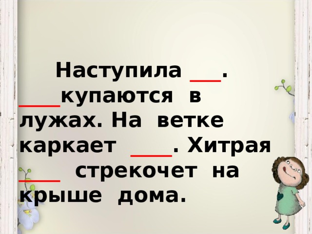 Наступила ___ . ____ купаются в лужах. На ветке каркает ____ . Хитрая ____ стрекочет на крыше дома.