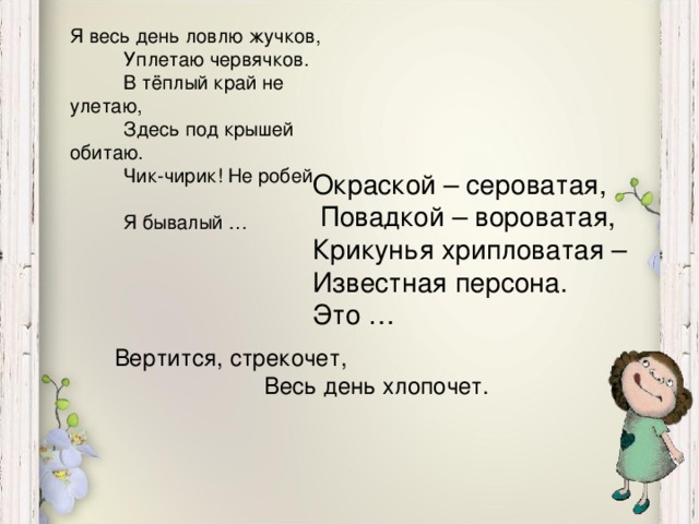 Я весь день ловлю жучков,  Уплетаю червячков.  В тёплый край не улетаю,  Здесь под крышей обитаю.  Чик-чирик! Не робей,  Я бывалый … Окраской – сероватая,  Повадкой – вороватая, Крикунья хрипловатая – Известная персона. Это … Вертится, стрекочет,  Весь день хлопочет.