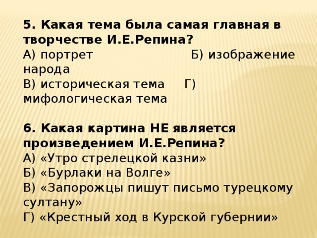 5. Какая тема была самая главная в творчестве И.Е.Репина? А) портрет              Б) изображение народа     В) историческая тема     Г) мифологическая тема 6. Какая картина НЕ является произведением И.Е.Репина? А) «Утро стрелецкой казни»            Б) «Бурлаки на Волге» В) «Запорожцы пишут письмо турецкому султану» Г) «Крестный ход в Курской губернии»