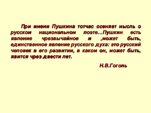 При имени Пушкина тотчас осеняет мысль о русском национальном поэте…Пушкин есть явление чрезвычайное и ,может быть, единственное явление русского духа: это русский человек в его развитии, в каком он, может быть, явится чрез двести лет.  Н.В.Гоголь