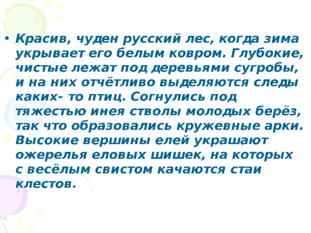 Красив, чуден русский лес, когда зима укрывает его белым ковром. Глубокие, чистые лежат под деревьями сугробы, и на них отчётливо выделяются следы каких- то птиц. Согнулись под тяжестью инея стволы молодых берёз, так что образовались кружевные арки. Высокие вершины елей украшают ожерелья еловых шишек, на которых с весёлым свистом качаются стаи клестов.