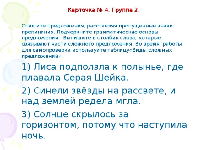 Карточка № 4. Группа 2.   Спишите предложения, расставляя пропущенные знаки препинания. Подчеркните грамматические основы предложений. Выпишите в столбик слова, которые связывают части сложного предложения. Во время работы для самопроверки используйте таблицу«Виды сложных предложений». 1) Лиса подползла к полынье где плавала Серая Шейка. 2) Синели звёзды на рассвете и над землёй редела мгла. 3) Солнце скрылось за горизонтом потому что наступила ночь.