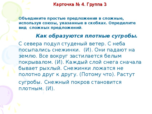 Карточка № 4. Группа 2.   Спишите предложения, расставляя пропущенные знаки препинания. Подчеркните грамматические основы предложений. Выпишите в столбик слова, которые связывают части сложного предложения. Во время работы для самопроверки используйте таблицу«Виды сложных предложений». 1) Лиса подползла к полынье, где плавала Серая Шейка. 2) Синели звёзды на рассвете, и над землёй редела мгла. 3) Солнце скрылось за горизонтом, потому что наступила ночь.