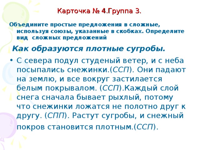 Карточка № 4. Группа 3   Объедините простые предложения в сложные, используя союзы, указанные в скобках. Определите вид сложных предложений .  Как образуются плотные сугробы. С севера подул студеный ветер. С неба посыпались снежинки. (И). Они падают на землю. Все вокруг застилается белым покрывалом. (И). Каждый слой снега сначала бывает рыхлый. Снежинки ложатся не полотно друг к другу. (Потому что). Растут сугробы.  Снежный покров становится плотным. (И).