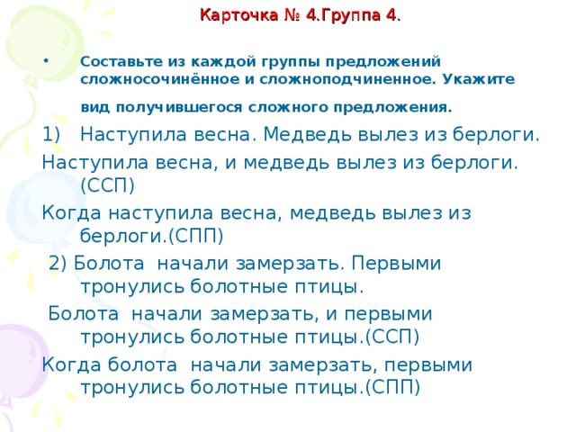 Карточка № 4. Группа 4   Составьте из каждой группы предложений сложносочинённое и сложноподчинённое. Укажите вид получившегося предложения. Образец выполнения: Гроза закончилась. Выглянуло солнце. Гроза закончилась, и выглянуло солнце. (ССП) Когда гроза закончилась, выглянуло солнце. (СПП) 1)Наступила весна. Медведь вылез из берлоги. 2)Болота начали замерзать. Первыми тронулись болотные птицы .