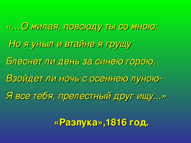 «…О милая, повсюду ты со мною:  Но я уныл и втайне я грущу  Блеснет ли день за синею горою, Взойдет ли ночь с осеннею луною- Я все тебя, прелестный друг ищу...» «Разлука»,1816 год.