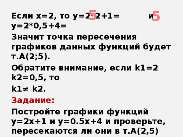 5 5 Если х=2, то у=2*2+1= и у=2*0,5+4= Значит точка пересечения графиков данных функций будет т.А(2;5). Обратите внимание, если k1=2 k2=0,5, то k1≠ k2. Задание: Постройте графики функций у=2х+1 и у=0.5х+4 и проверьте, пересекаются ли они в т.А(2,5)