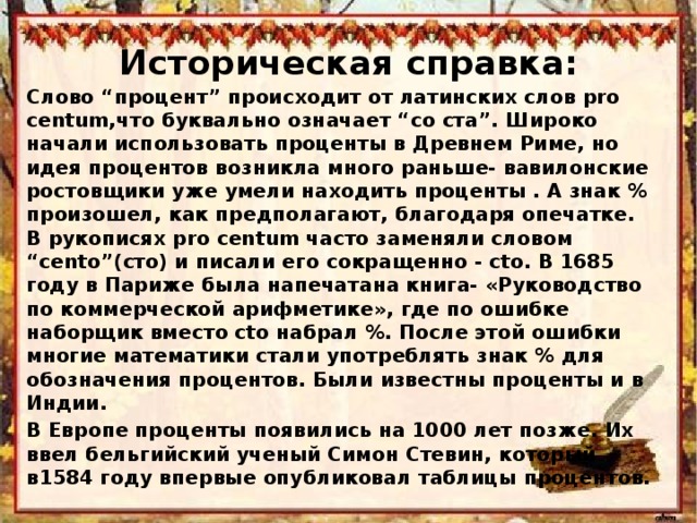 Историческая справка: Слово “процент” происходит от латинских слов рro centum,что буквально означает “со ста”. Широко начали использовать проценты в Древнем Риме, но идея процентов возникла много раньше- вавилонские ростовщики уже умели находить проценты . А знак % произошел, как предполагают, благодаря опечатке. В рукописях pro centum часто заменяли словом “cento”(сто) и писали его сокращенно - cto. В 1685 году в Париже была напечатана книга- «Руководство по коммерческой арифметике», где по ошибке наборщик вместо cto набрал %. После этой ошибки многие математики стали употреблять знак % для обозначения процентов. Были известны проценты и в Индии. В Европе проценты появились на 1000 лет позже. Их ввел бельгийский ученый Симон Стевин, который в1584 году впервые опубликовал таблицы процентов.