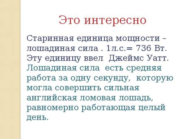 Это интересно Старинная единица мощности – лошадиная сила . 1л.с.= 736 Вт. Эту единицу ввел Джеймс Уатт. Лошадиная сила есть средняя работа за одну секунду, которую могла совершить сильная английская ломовая лошадь, равномерно работающая целый день.