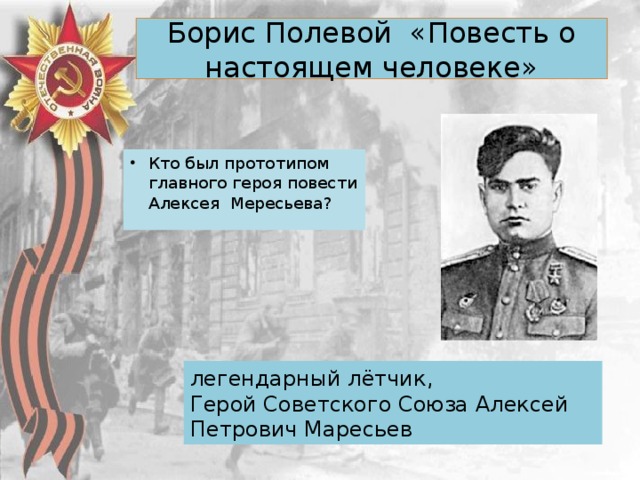 Борис Полевой «Повесть о настоящем человеке»   Кто был прототипом главного героя повести Алексея Мересьева? легендарный лётчик, Герой Советского Союза Алексей Петрович Маресьев