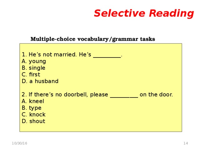 Selective Reading     Multiple-choice vocabulary/grammar tasks   1. He’s not married. He’s __________. A. young B. single C. first D. a husband 2. If there’s no doorbell, please __________ on the door. A. kneel B. type C. knock D. shout  10/30/16