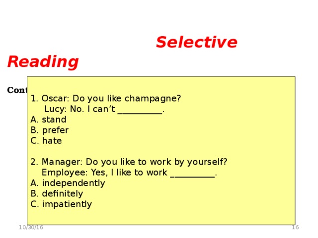 Selective Reading  Contextualized multiple-choice vocabulary/grammar tasks  1. Oscar: Do you like champagne?  Lucy: No. I can’t __________. A. stand B. prefer C. hate 2. Manager: Do you like to work by yourself?  Employee: Yes, I like to work __________. A. independently B. definitely C. impatiently  10/30/16