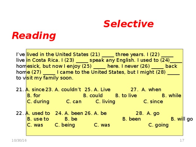 Selective Reading   Multiple-choice cloze vocabulary/grammar tasks  I’ve lived in the United States (21) _____ three years. I (22) _____ live in Costa Rica. I (23) _____ speak any English. I used to (24)_____ homesick, but now I enjoy (25) _____ here. I never (26) _____ back home (27) _____ I came to the United States, but I might (28) _____ to visit my family soon. 21. A. since  23. A. couldn’t  25. A. Live 27. A. when  B. for  B. could  B. to live B. while  C. during  C. can  C. living C. since 22. A. used to  24. A. been  26. A. be  28. A. go  B. use to  B. be  B. been B. will go  C. was  C. being  C. was  C. going  10/30/16