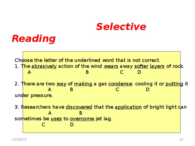 Selective Reading   Multiple-choice grammar editing task Choose the letter of the underlined word that is not correct. 1. The abrasively action of the wind wears away softer  layers of rock.   A  B C D 2. There are two way of making a gas condense : cooling it or putting it   A B  C   D under pressure. 3. Researchers have discovered that the application of bright light can    A   B   sometimes be uses to overcome jet lag.   C D  10/30/16