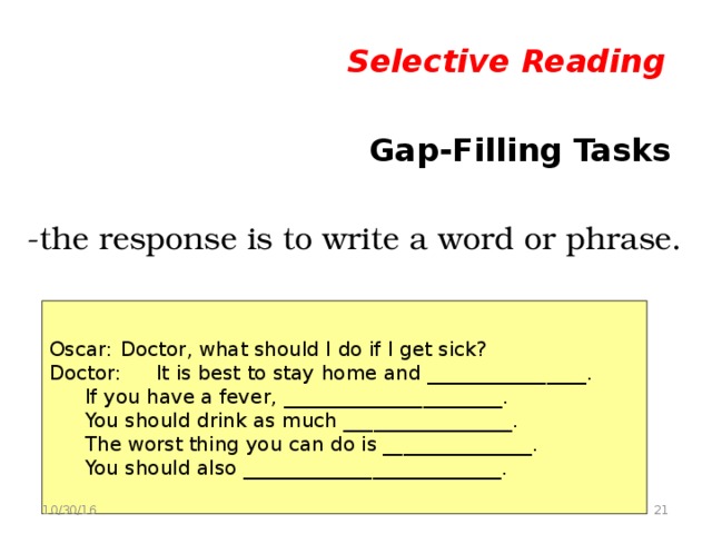 Selective Reading   Gap-Filling Tasks -the response is to write a word or phrase.  Oscar:  Doctor, what should I do if I get sick? Doctor:  It is best to stay home and ________________.  If you have a fever, ______________________.  You should drink as much _________________.  The worst thing you can do is _______________.  You should also __________________________.  10/30/16