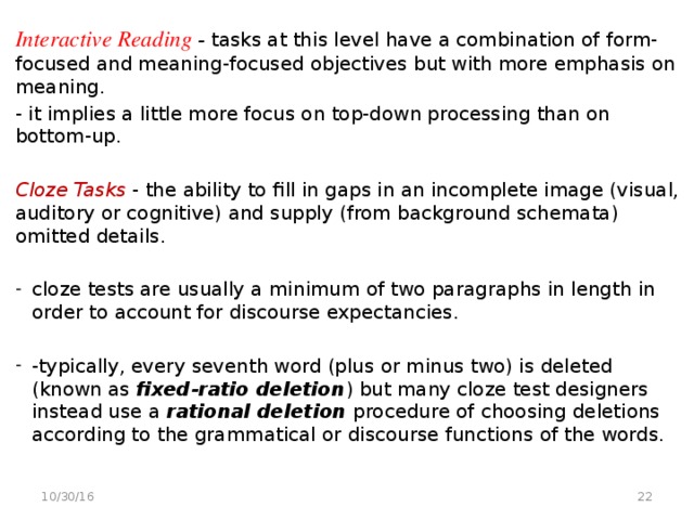 Interactive Reading - tasks at this level have a combination of form-focused and meaning-focused objectives but with more emphasis on meaning. - it implies a little more focus on top-down processing than on bottom-up.  Cloze Tasks - the ability to fill in gaps in an incomplete image (visual, auditory or cognitive) and supply (from background schemata) omitted details. cloze tests are usually a minimum of two paragraphs in length in order to account for discourse expectancies. -typically, every seventh word (plus or minus two) is deleted (known as fixed-ratio deletion ) but many cloze test designers instead use a rational deletion procedure of choosing deletions according to the grammatical or discourse functions of the words.   10/30/16