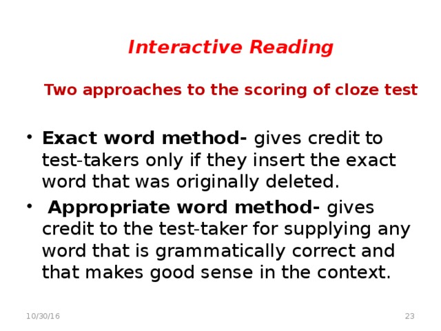 Interactive Reading   Two approaches to the scoring of cloze test   Exact word method- gives credit to test-takers only if they insert the exact word that was originally deleted.   Appropriate word method- gives credit to the test-taker for supplying any word that is grammatically correct and that makes good sense in the context.  10/30/16