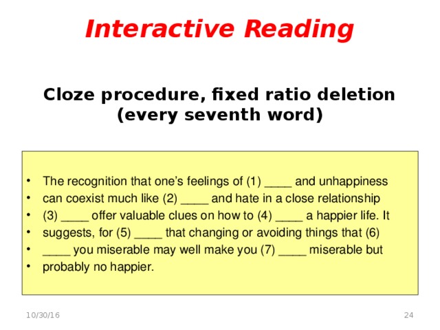 Interactive Reading    Cloze procedure, fixed ratio deletion (every seventh word)   The recognition that one’s feelings of (1) ____ and unhappiness can coexist much like (2) ____ and hate in a close relationship (3) ____ offer valuable clues on how to (4) ____ a happier life. It suggests, for (5) ____ that changing or avoiding things that (6) ____ you miserable may well make you (7) ____ miserable but probably no happier.  10/30/16