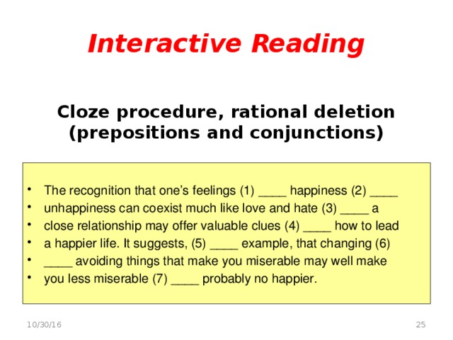 Interactive Reading    Cloze procedure, rational deletion (prepositions and conjunctions)   The recognition that one’s feelings (1) ____ happiness (2) ____ unhappiness can coexist much like love and hate (3) ____ a close relationship may offer valuable clues (4) ____ how to lead a happier life. It suggests, (5) ____ example, that changing (6) ____ avoiding things that make you miserable may well make you less miserable (7) ____ probably no happier.  10/30/16