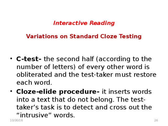 Interactive Reading   Variations on Standard Cloze Testing   C-test- the second half (according to the number of letters) of every other word is obliterated and the test-taker must restore each word.  Cloze-elide procedure- it inserts words into a text that do not belong. The test-taker’s task is to detect and cross out the “intrusive” words.   10/30/16