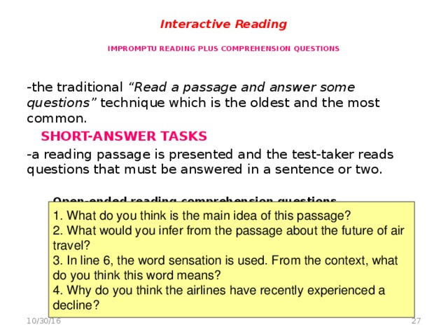 Interactive Reading   IMPROMPTU READING PLUS COMPREHENSION QUESTIONS   -the traditional “Read a passage and answer some questions” technique which is the oldest and the most common.  SHORT-ANSWER TASKS -a reading passage is presented and the test-taker reads questions that must be answered in a sentence or two.   Open-ended reading comprehension questions   1. What do you think is the main idea of this passage? 2. What would you infer from the passage about the future of air travel? 3. In line 6, the word sensation is used. From the context, what do you think this word means? 4. Why do you think the airlines have recently experienced a decline?  10/30/16