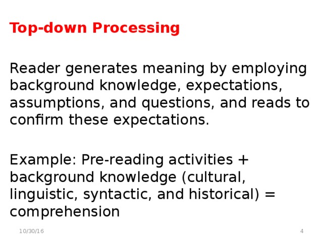 Top-down Processing Reader generates meaning by employing background knowledge, expectations, assumptions, and questions, and reads to confirm these expectations. Example: Pre-reading activities + background knowledge (cultural, linguistic, syntactic, and historical) = comprehension  10/30/16