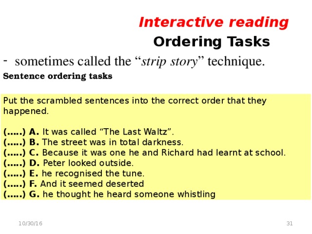 Interactive reading  Ordering Tasks sometimes called the “ strip story ” technique. Sentence ordering tasks Put the scrambled sentences into the correct order that they happened. (…..) A. It was called “The Last Waltz”. (…..) B. The street was in total darkness. (…..) C. Because it was one he and Richard had learnt at school. (…..) D. Peter looked outside. (…..) E. he recognised the tune. (…..) F. And it seemed deserted (…..) G. he thought he heard someone whistling  10/30/16