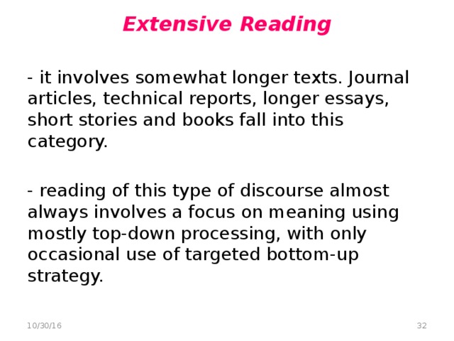 Extensive Reading   - it involves somewhat longer texts. Journal articles, technical reports, longer essays, short stories and books fall into this category. - reading of this type of discourse almost always involves a focus on meaning using mostly top-down processing, with only occasional use of targeted bottom-up strategy.  10/30/16