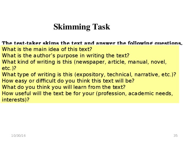 Skimming Task  The test-taker skims the text and answer the following questions.   What is the main idea of this text? What is the author’s purpose in writing the text? What kind of writing is this (newspaper, article, manual, novel, etc.)? What type of writing is this (expository, technical, narrative, etc.)? How easy or difficult do you think this text will be? What do you think you will learn from the text? How useful will the text be for your (profession, academic needs, interests)?  10/30/16