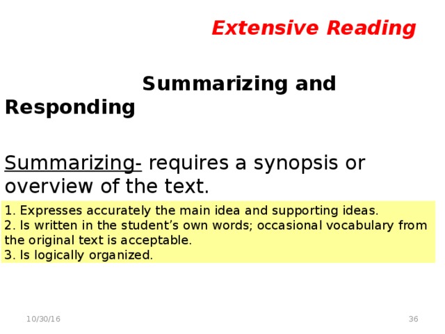 Extensive Reading   Summarizing and Responding  Summarizing- requires a synopsis or overview of the text. Criteria for assessing a summary 1. Expresses accurately the main idea and supporting ideas. 2. Is written in the student’s own words; occasional vocabulary from the original text is acceptable. 3. Is logically organized.  10/30/16