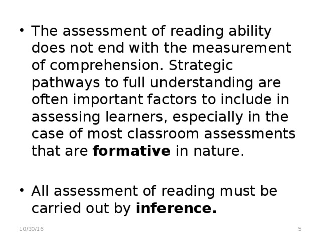 The assessment of reading ability does not end with the measurement of comprehension. Strategic pathways to full understanding are often important factors to include in assessing learners, especially in the case of most classroom assessments that are formative in nature.  All assessment of reading must be carried out by inference.