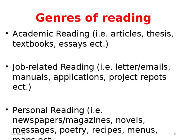 Genres of reading Academic Reading (i.e. articles, thesis, textbooks, essays ect.) Job-related Reading (i.e. letter/emails, manuals, applications, project repots ect.) Personal Reading (i.e. newspapers/magazines, novels, messages, poetry, recipes, menus, maps ect.  10/30/16