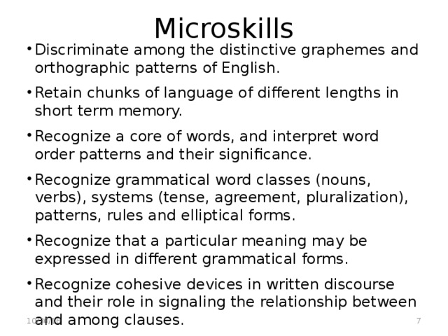 Microskills Discriminate among the distinctive graphemes and orthographic patterns of English. Retain chunks of language of different lengths in short term memory. Recognize a core of words, and interpret word order patterns and their significance. Recognize grammatical word classes (nouns, verbs), systems (tense, agreement, pluralization), patterns, rules and elliptical forms. Recognize that a particular meaning may be expressed in different grammatical forms. Recognize cohesive devices in written discourse and their role in signaling the relationship between and among clauses.  10/30/16