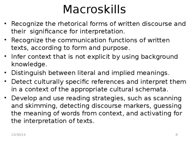 Macroskills Recognize the rhetorical forms of written discourse and their significance for interpretation. Recognize the communication functions of written texts, according to form and purpose. Infer context that is not explicit by using background knowledge. Distinguish between literal and implied meanings. Detect culturally specific references and interpret them in a context of the appropriate cultural schemata. Develop and use reading strategies, such as scanning and skimming, detecting discourse markers, guessing the meaning of words from context, and activating for the interpretation of texts.  10/30/16