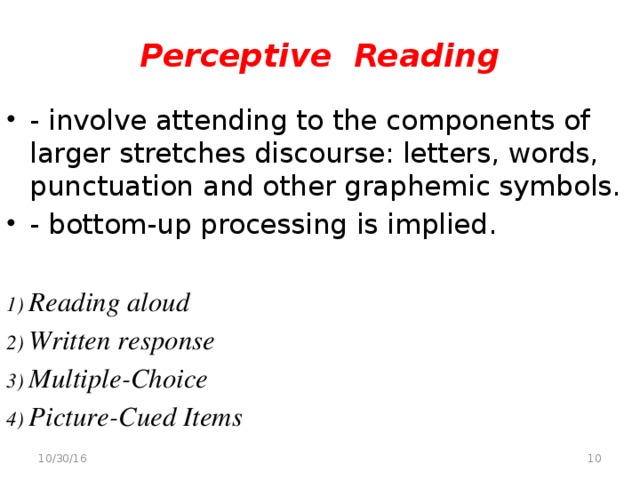 Perceptive Reading - involve attending to the components of larger stretches discourse: letters, words, punctuation and other graphemic symbols. - bottom-up processing is implied. 1) Reading aloud 2) Written response 3) Multiple-Choice 4) Picture-Cued Items  10/30/16