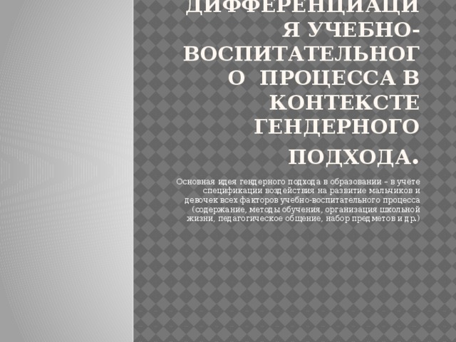 Дифференциация учебно-воспитательного процесса в контексте гендерного подхода . Основная идея гендерного подхода в образовании – в учёте спецификации воздействия на развитие мальчиков и девочек всех факторов учебно-воспитательного процесса (содержание, методы обучения, организация школьной жизни, педагогическое общение, набор предметов и др.)