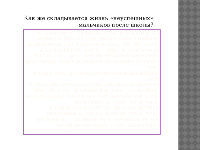 Как же складывается жизнь «неуспешных» мальчиков после школы? По данным литературы, в России от общего числа научных работников женщины составляют 40%, среди них кандидатов наук - 28%, а докторов наук – 13 – 14%. Среди руководителей научных учреждений женщин всего – 12%  в США среди докторов наук женщин -20%  в россии 1994 год собственную фирму имели 1,7% женщин и 3,8% мужчин.  Владельцы частных предприятий 2,9% женщин а 5,6% мужчин,  Главы государств 96% мужчин,  Мировой корпус министров 97% мужчин. Первые руководители на производствах - 24% женщин.