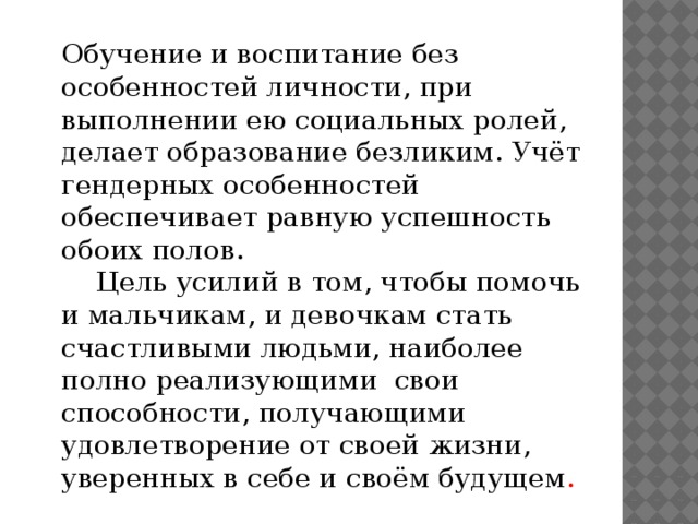 Обучение и воспитание без особенностей личности, при выполнении ею социальных ролей, делает образование безликим. Учёт гендерных особенностей обеспечивает равную успешность обоих полов.  Цель усилий в том, чтобы помочь и мальчикам, и девочкам стать счастливыми людьми, наиболее полно реализующими свои способности, получающими удовлетворение от своей жизни, уверенных в себе и своём будущем .