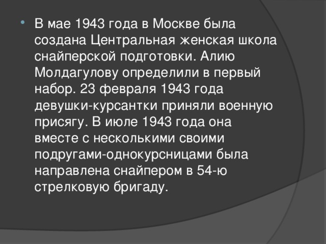 В мае 1943 года в Москве была создана Центральная женская школа снайперской подготовки. Алию Молдагулову определили в первый набор. 23 февраля 1943 года девушки-курсантки приняли военную присягу. В июле 1943 года она вместе с несколькими своими подругами-однокурсницами была направлена снайпером в 54-ю стрелковую бригаду.