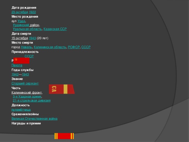 Дата рождения 23 октября   1922 Место рождения аул  Урда ,  Урдинский район ,  Уральская область ,  Казахская ССР Дата смерти 15 октября   1943  (20 лет) Место смерти город  Невель ,  Калининская область ,  РСФСР ,  СССР Принадлежность   СССР Род войск Пехота Годы службы 1942 — 1943 Звание Старший сержант Часть Калининский фронт ,  3-я Ударная армия ,  21-я стрелковая дивизия Должность пулемётчица Сражения/войны Великая Отечественная война Награды и премии