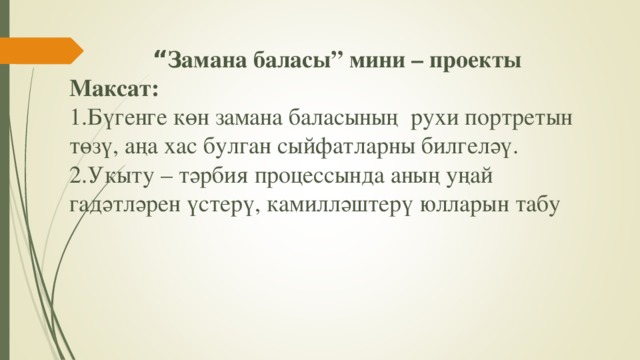 “ Замана баласы” мини – проекты  Максат:  1.Бүгенге көн замана баласының рухи портретын төзү, аңа хас булган сыйфатларны билгеләү.  2.Укыту – тәрбия процес сында аның уңай гадәтләрен үстерү, камилләштерү юлларын табу