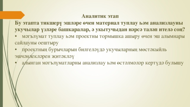 Аналитик этап Бу этапта тикшерү эшләре өчен материал туплау һәм анализлауны укучылар үзләре башкаралар, ә укытучыдан нәрсә таләп ителә соң? •  мәгълүмат туплау һәм проектны тормышка ашыру өчен эш алымнары сайлауны оештыру •  проектның бурычларын билгеләүдә укучыларның мөстәкыйль эшчәнлекләрен җитәкләү •  алынган мәгълүматларны анализлау һәм өстәлмәләр кертүдә булышу