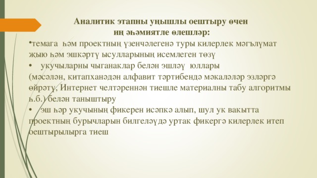 Аналитик этапны уңышлы оештыру өчен иң әһәмиятле өлешләр: темага һәм проектның үзенчәлегенә туры килерлек мәгълүмат җыю һәм эшкәртү ысулларының исемлеген төзү •  укучыларны чыганаклар белән эшләү юллары (мәсәлән, китапханәдән алфавит тәртибендә мәкаләләр эзләргә өйрәтү, Интернет челтәреннән тиешле материалны табу алгоритмы һ.б.) белән таныштыру •  эш һәр укучының фикерен исәпкә алып, шул ук вакытта проектның бурычларын билгеләүдә уртак фикергә килерлек итеп оештырылырга тиеш