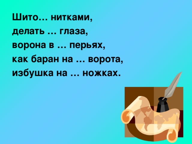 Шито… нитками,  делать … глаза,  ворона в … перьях,  как баран на … ворота,  избушка на … ножках.