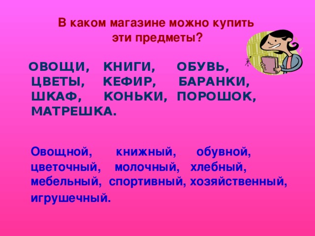 В каком магазине можно купить  эти предметы?  ОВОЩИ, КНИГИ, ОБУВЬ, ЦВЕТЫ, КЕФИР, БАРАНКИ, ШКАФ, КОНЬКИ, ПОРОШОК, МАТРЕШКА.  Овощной, книжный, обувной, цветочный, молочный, хлебный, мебельный, спортивный, хозяйственный, игрушечный.