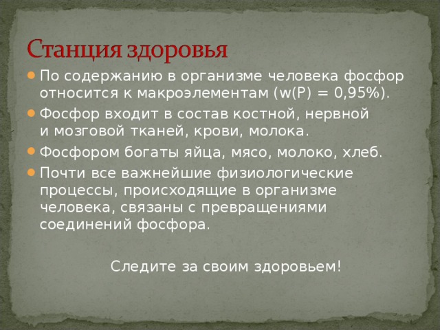 По содержанию в организме человека фосфор относится к макроэлементам ( w (Р) = 0,95%). Фосфор входит в состав костной, нервной  и мозговой тканей, крови, молока. Фосфором богаты яйца, мясо, молоко, хлеб. Почти все важнейшие физиологические процессы, происходящие в организме человека, связаны с превращениями соединений фосфора.