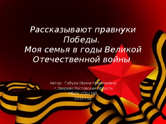 Рассказывают правнуки Победы.  Моя семья в годы Великой Отечественной войны  Автор: Габура Ирина Николаевна  г.Зверево Ростовская область МБОУ СОШ №5 2015 год