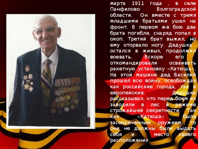 Мой дедушка, Савельев Василий Иванович, родился 11 марта 1911 года , в селе Панфилово Волгоградской области. Он вместе с тремя младшими братьями ушел на фронт. В первом же бою два брата погибли, снаряд попал в окоп. Третий брат выжил, но ему оторвало ногу. Дедушка остался в живых, продолжил воевать. Вскоре его откомандировали осваивать ракетную установку «Катюша». На этой машине дед Василий прошел всю войну, освобождая как российские города, так и европейские. Дедушка рассказывал, что перед боем их заводили в лес в режиме строжайшей секретности. Так как «Катюша» была засекреченным оружием, то они не должны были выдать себя и место своего расположения