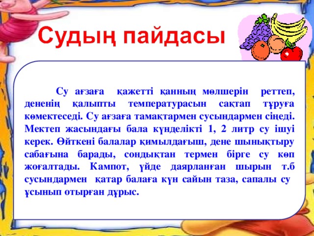 Су ағзаға қажетті қанның мөлшерін реттеп, дененің қалыпты температурасын сақтап тұруға көмектеседі. Су ағзаға тамақтармен сусындармен сіңеді. Мектеп жасындағы бала күнделікті 1, 2 литр су ішуі керек. Өйткені балалар қимылдағыш, дене шынықтыру сабағына барады, сондықтан термен бірге су көп жоғалтады. Кампот, үйде даярланған шырын т.б сусындармен қатар балаға күн сайын таза, сапалы су ұсынып отырған дұрыс.